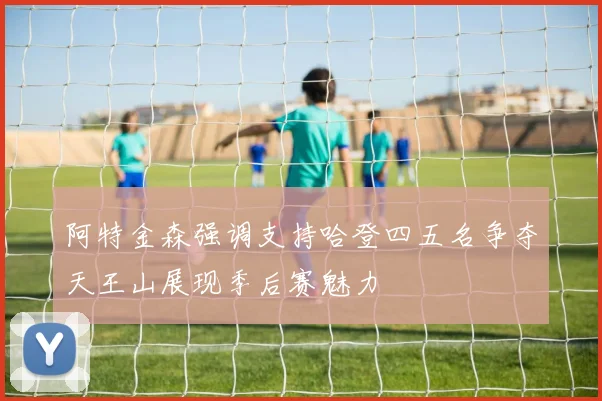 阿特金森强调支持哈登四五名争夺天王山展现季后赛魅力