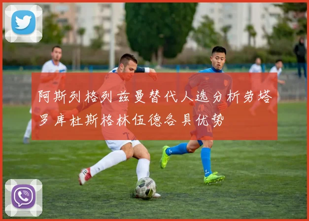 阿斯列格列兹曼替代人选分析劳塔罗库杜斯格林伍德各具优势
