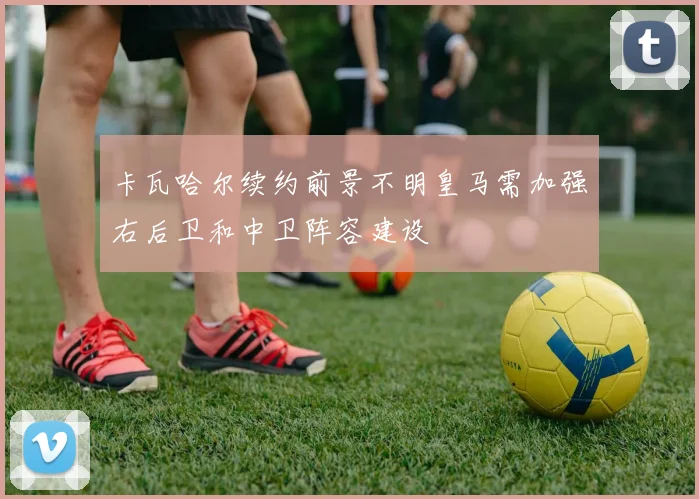 卡瓦哈尔续约前景不明皇马需加强右后卫和中卫阵容建设