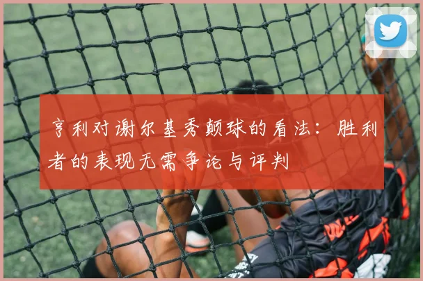 亨利对谢尔基秀颠球的看法：胜利者的表现无需争论与评判