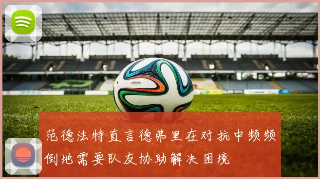 范德法特直言德弗里在对抗中频频倒地需要队友协助解决困境