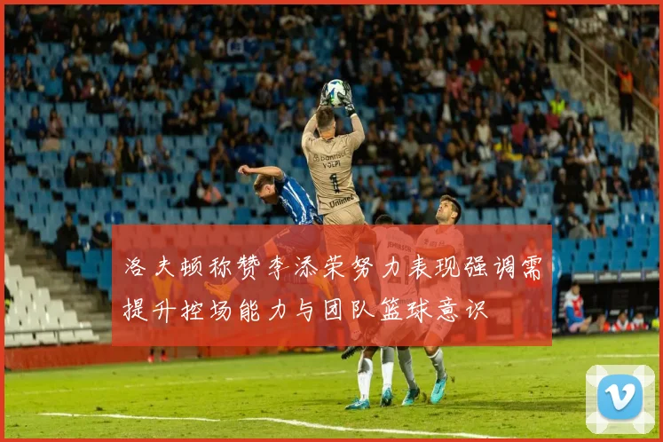 洛夫顿称赞李添荣努力表现强调需提升控场能力与团队篮球意识
