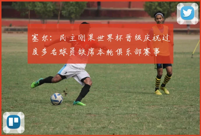塞尔：民主刚果世界杯晋级庆祝过度多名球员缺席本轮俱乐部赛事