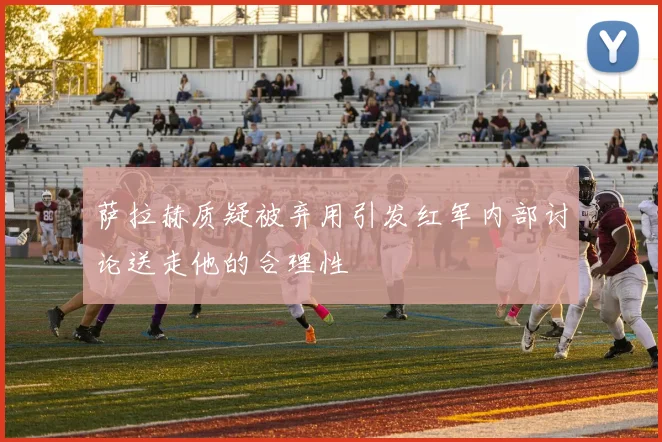 萨拉赫质疑被弃用引发红军内部讨论送走他的合理性