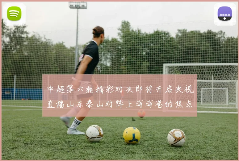 中超第六轮精彩对决即将开启央视直播山东泰山对阵上海海港的焦点战