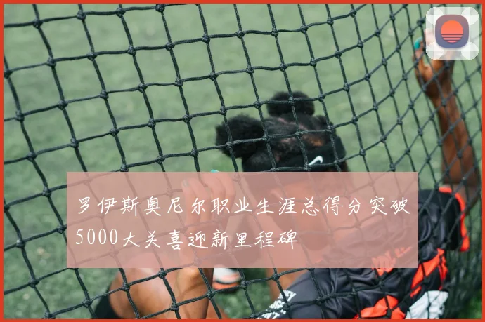 罗伊斯奥尼尔职业生涯总得分突破5000大关喜迎新里程碑