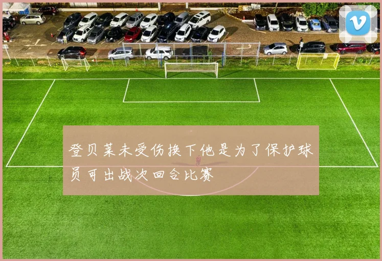 登贝莱未受伤换下他是为了保护球员可出战次回合比赛