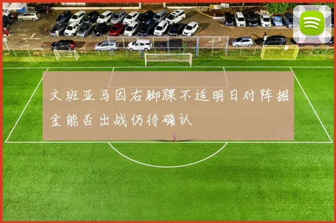 文班亚马因右脚踝不适明日对阵掘金能否出战仍待确认
