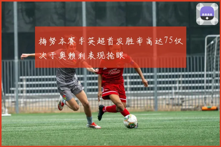 梅努本赛季英超首发胜率高达75仅次于奥赖利表现抢眼