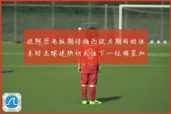 迈阿密老板期待梅西效力期间的快乐时光球迷热切关注下一位明星加盟