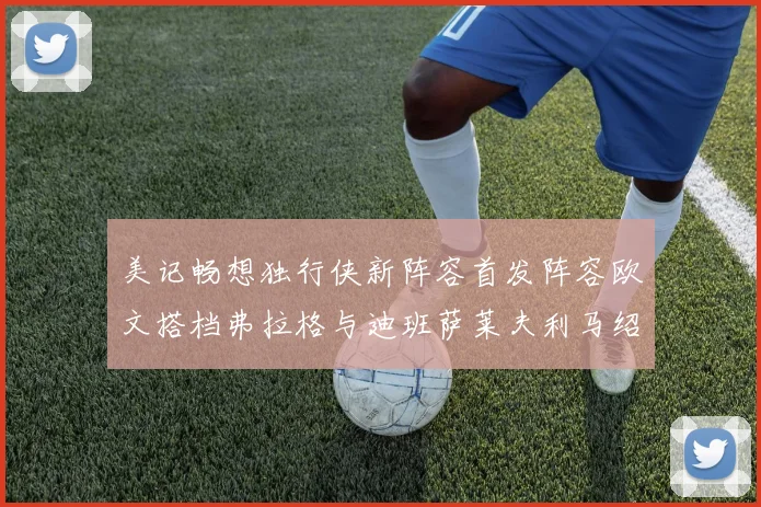 美记畅想独行侠新阵容首发阵容欧文搭档弗拉格与迪班萨莱夫利马绍尔共筑冠军梦