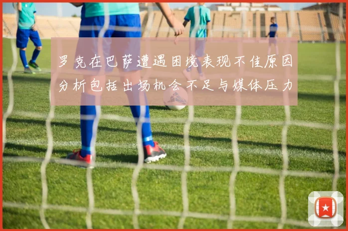 罗克在巴萨遭遇困境表现不佳原因分析包括出场机会不足与媒体压力影响